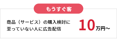 もうすぐ客 商品(サービス)の購入検討に至っていない人に広告配信 10万円〜